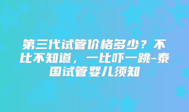 第三代试管价格多少?不比不知道,一比吓一跳-泰国试管婴儿须知