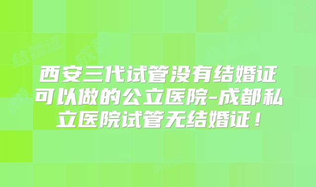 西安三代试管没有结婚证可以做的公立医院-成都私立医院试管无结婚证!