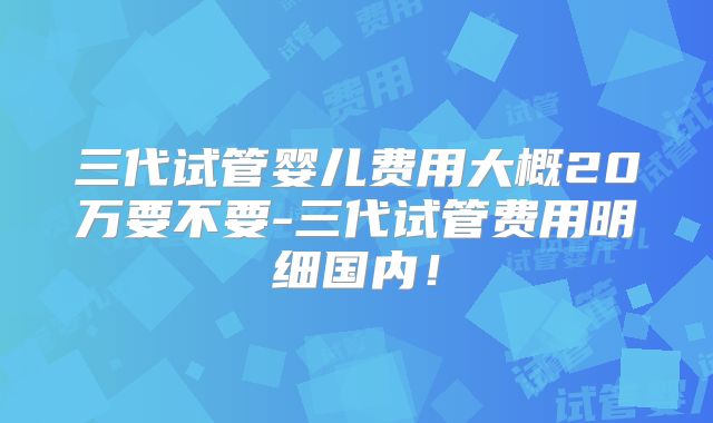 三代试管婴儿费用大概20万要不要-三代试管费用明细国内!