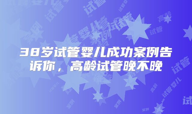 38岁试管婴儿成功案例告诉你，高龄试管晚不晚