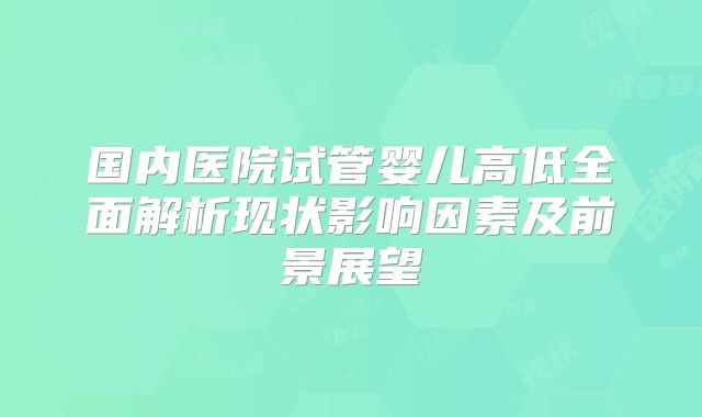国内医院试管婴儿高低全面解析现状影响因素及前景展望