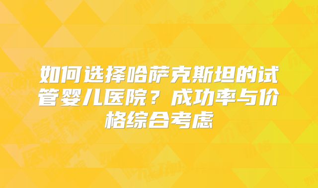 如何选择哈萨克斯坦的试管婴儿医院?成功率与价格综合考虑