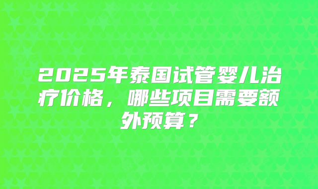 2025年泰国试管婴儿治疗价格，哪些项目需要额外预算？