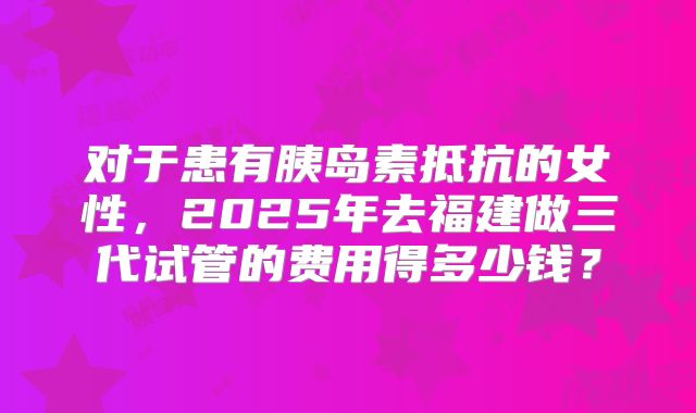 对于患有胰岛素抵抗的女性,2025年去福建做三代试管的费用得多少钱?