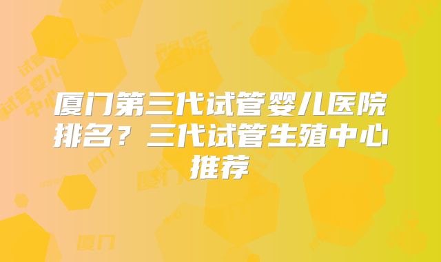厦门第三代试管婴儿医院排名?三代试管生殖中心推荐