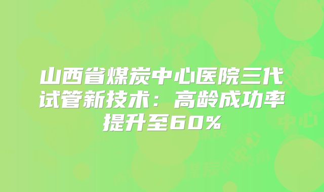 山西省煤炭中心医院三代试管新技术:高龄成功率提升至60%