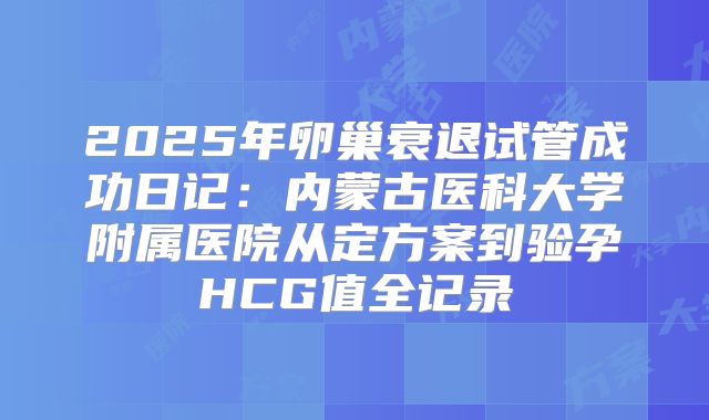 2025年卵巢衰退试管成功日记：内蒙古医科大学附属医院从定方案到验孕HCG值全记录
