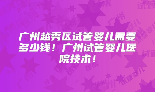 广州越秀区试管婴儿需要多少钱!广州试管婴儿医院技术!