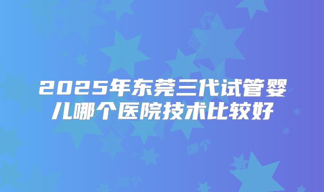 2025年东莞三代试管婴儿哪个医院技术比较好
