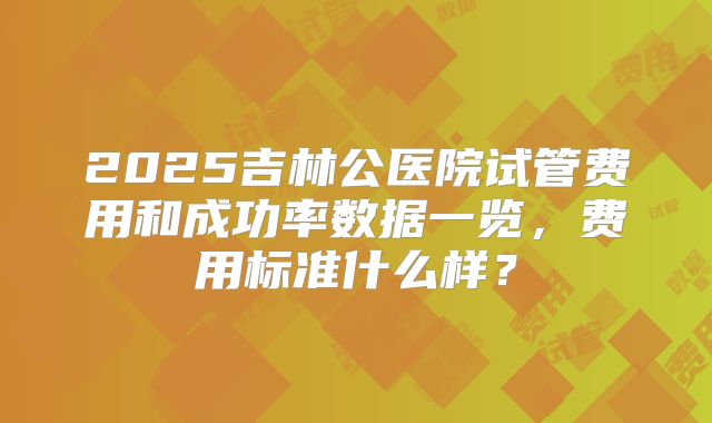 2025吉林公医院试管费用和成功率数据一览,费用标准什么样?