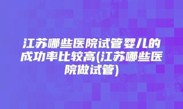 江苏哪些医院试管婴儿的成功率比较高(江苏哪些医院做试管)