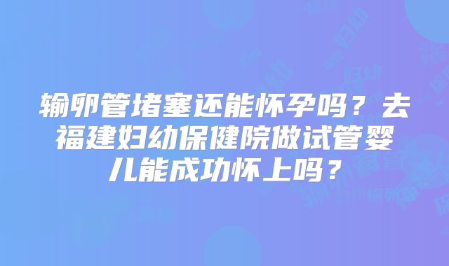 输卵管堵塞还能怀孕吗?去福建妇幼保健院做试管婴儿能成功怀上吗?