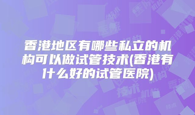 香港地区有哪些私立的机构可以做试管技术(香港有什么好的试管医院)