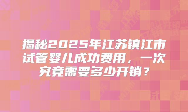揭秘2025年江苏镇江市试管婴儿成功费用，一次究竟需要多少开销？
