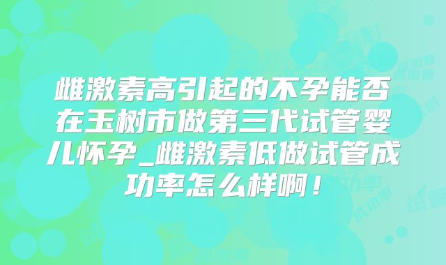雌激素高引起的不孕能否在玉树市做第三代试管婴儿怀孕_雌激素低做试管成功率怎么样啊！