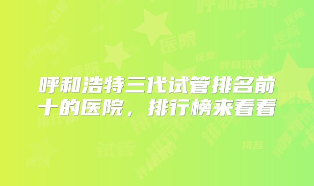 呼和浩特三代试管排名前十的医院，排行榜来看看