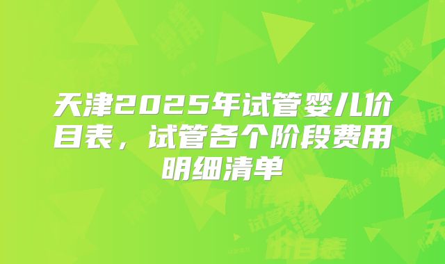 天津2025年试管婴儿价目表,试管各个阶段费用明细清单