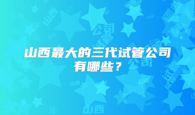 山西最大的三代试管公司有哪些?