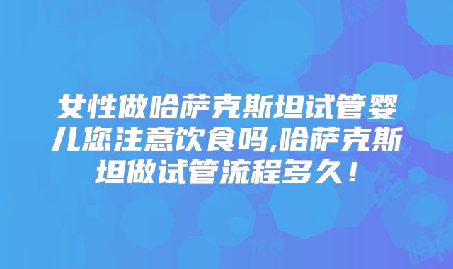 女性做哈萨克斯坦试管婴儿您注意饮食吗,哈萨克斯坦做试管流程多久！
