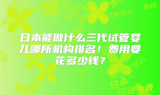 日本能做什么三代试管婴儿哪所机构排名！费用要花多少钱？