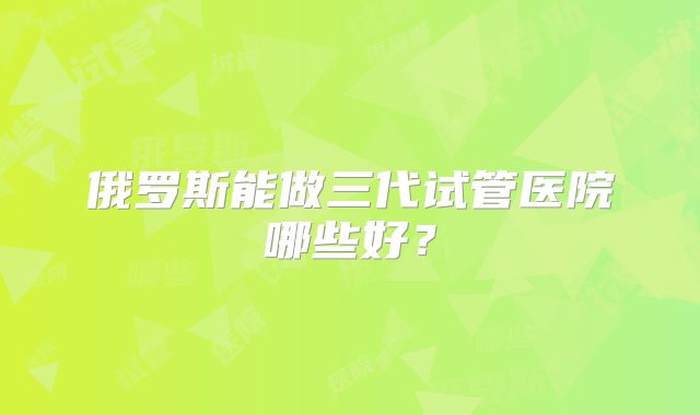 俄罗斯能做三代试管医院哪些好?