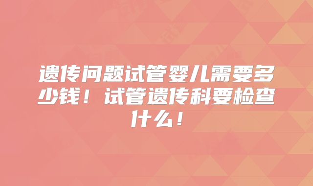 遗传问题试管婴儿需要多少钱！试管遗传科要检查什么！