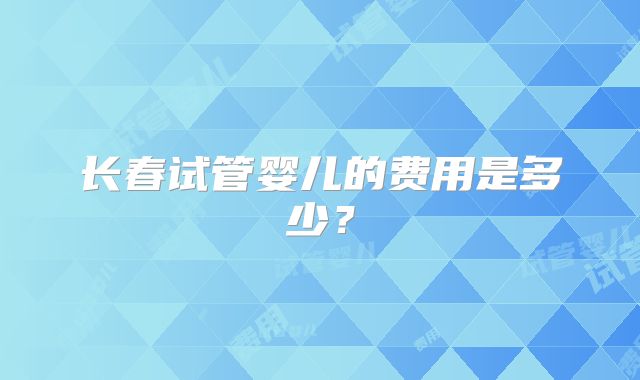 长春试管婴儿的费用是多少?