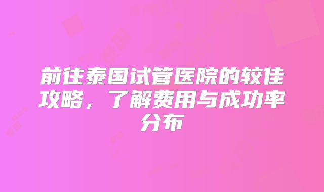 前往泰国试管医院的较佳攻略,了解费用与成功率分布
