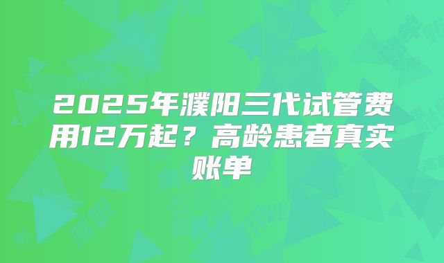 2025年濮阳三代试管费用12万起？高龄患者真实账单