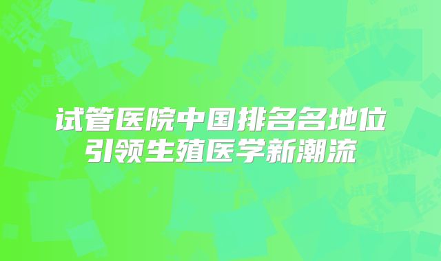 试管医院中国排名名地位引领生殖医学新潮流