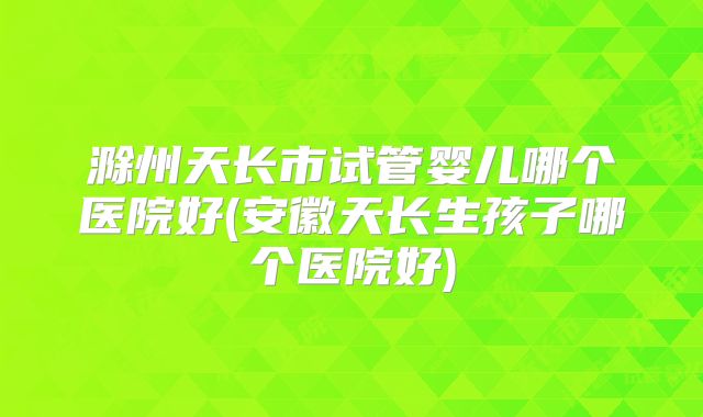 滁州天长市试管婴儿哪个医院好(安徽天长生孩子哪个医院好)