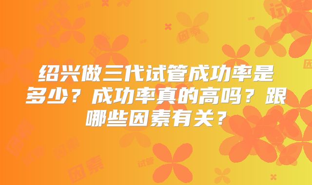 绍兴做三代试管成功率是多少?成功率真的高吗?跟哪些因素有关?