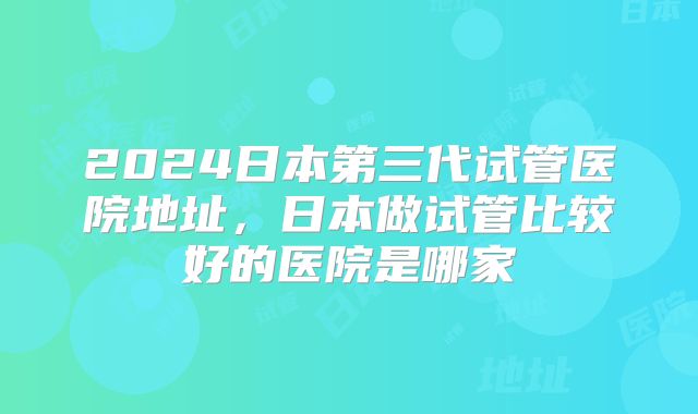 2024日本第三代试管医院地址，日本做试管比较好的医院是哪家