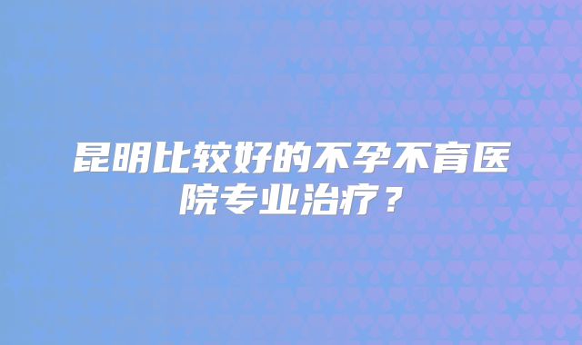昆明比较好的不孕不育医院专业治疗？