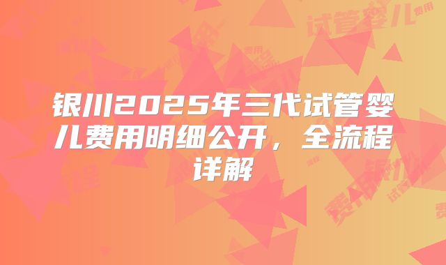 银川2025年三代试管婴儿费用明细公开,全流程详解