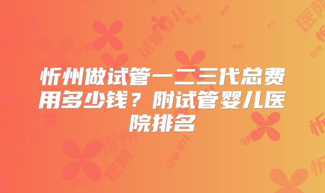 忻州做试管一二三代总费用多少钱?附试管婴儿医院排名