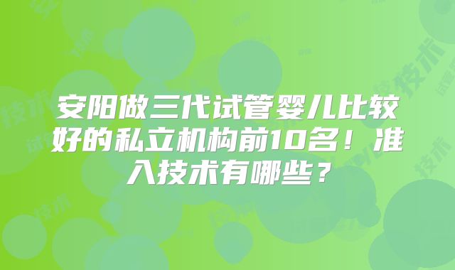 安阳做三代试管婴儿比较好的私立机构前10名！准入技术有哪些？