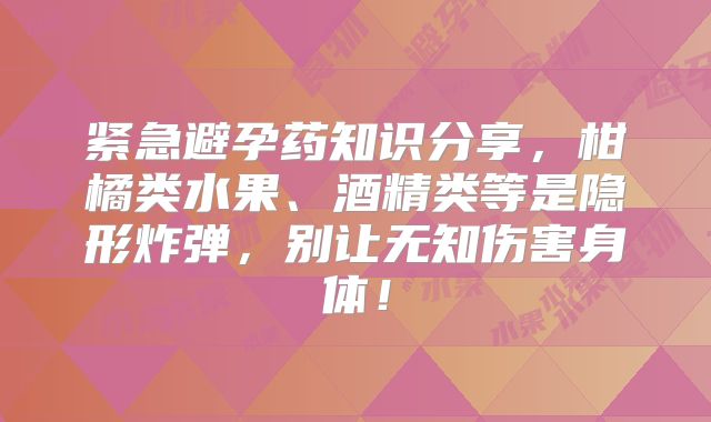 紧急避孕药知识分享，柑橘类水果、酒精类等是隐形炸弹，别让无知伤害身体！