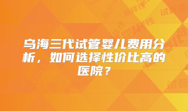乌海三代试管婴儿费用分析,如何选择性价比高的医院?