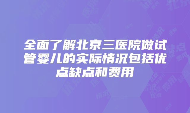全面了解北京三医院做试管婴儿的实际情况包括优点缺点和费用