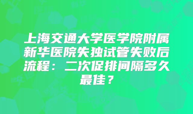 上海交通大学医学院附属新华医院失独试管失败后流程：二次促排间隔多久最佳？