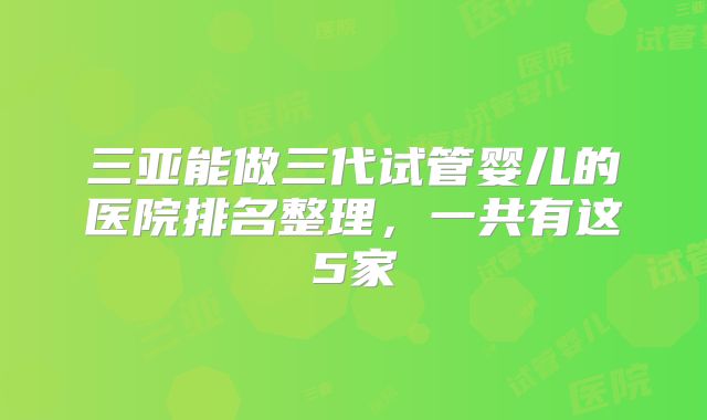 三亚能做三代试管婴儿的医院排名整理,一共有这5家