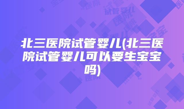 北三医院试管婴儿(北三医院试管婴儿可以要生宝宝吗)