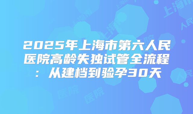 2025年上海市第六人民医院高龄失独试管全流程:从建档到验孕30天