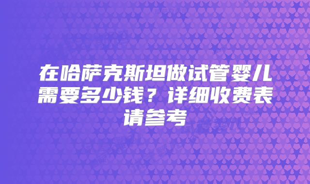 在哈萨克斯坦做试管婴儿需要多少钱?详细收费表请参考