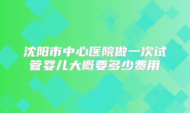 沈阳市中心医院做一次试管婴儿大概要多少费用