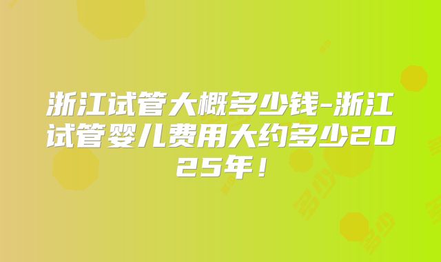 浙江试管大概多少钱-浙江试管婴儿费用大约多少2025年!