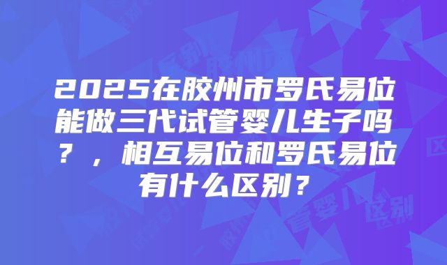 2025在胶州市罗氏易位能做三代试管婴儿生子吗？，相互易位和罗氏易位有什么区别？