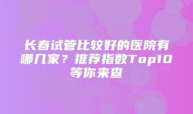 长春试管比较好的医院有哪几家?推荐指数Top10等你来查