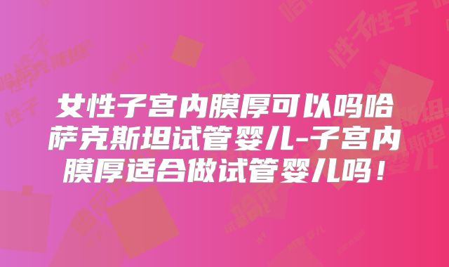 女性子宫内膜厚可以吗哈萨克斯坦试管婴儿-子宫内膜厚适合做试管婴儿吗!